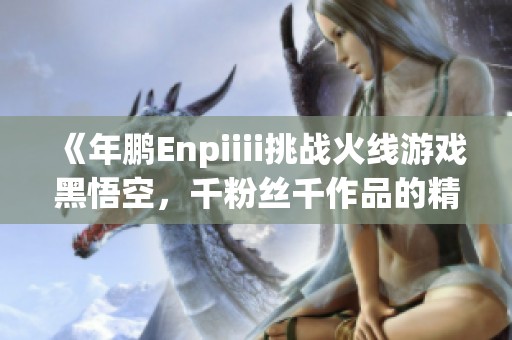 《年鹏Enpiiii挑战火线游戏黑悟空，千粉丝千作品的精彩之旅》