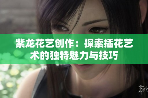 紫龙花艺创作：探索插花艺术的独特魅力与技巧
