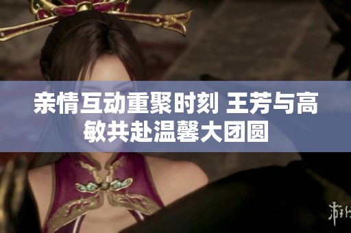 亲情互动重聚时刻 王芳与高敏共赴温馨大团圆