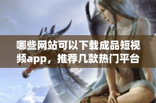 哪些网站可以下载成品短视频app，推荐几款热门平台