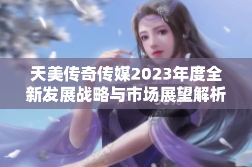 天美传奇传媒2023年度全新发展战略与市场展望解析