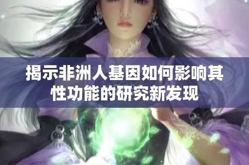 揭示非洲人基因如何影响其性功能的研究新发现