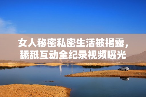 女人秘密私密生活被揭露，舔舐互动全纪录视频曝光