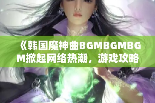 《韩国魔神曲BGMBGMBGM掀起网络热潮，游戏攻略大全来了》