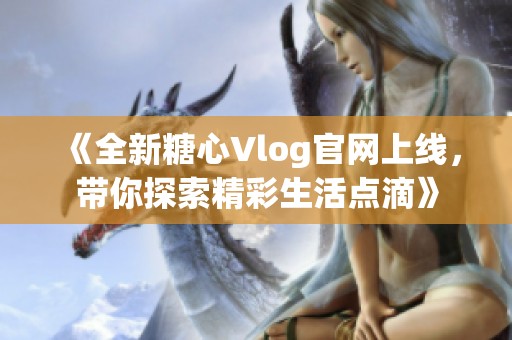 《全新糖心Vlog官网上线，带你探索精彩生活点滴》