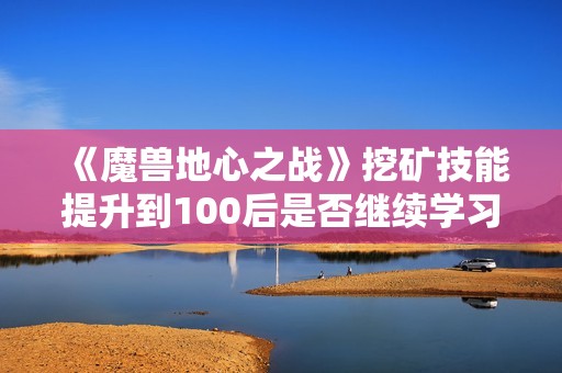 《魔兽地心之战》挖矿技能提升到100后是否继续学习的探讨