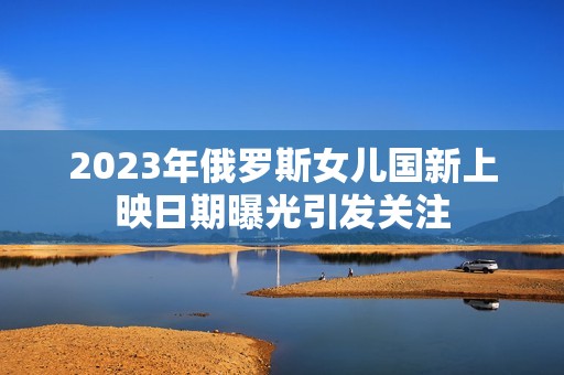 2023年俄罗斯女儿国新上映日期曝光引发关注