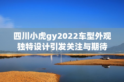 四川小虎gy2022车型外观独特设计引发关注与期待