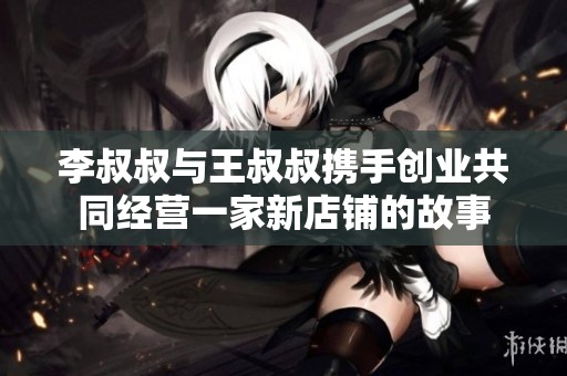 李叔叔与王叔叔携手创业共同经营一家新店铺的故事