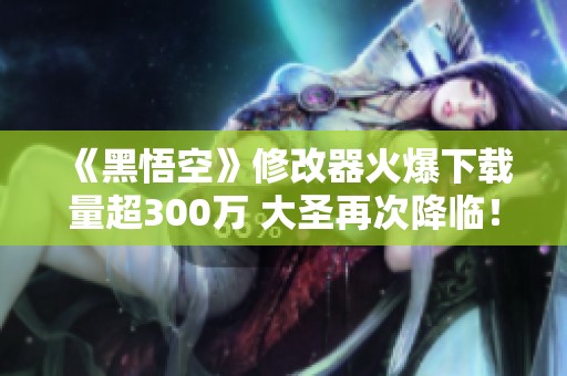 《黑悟空》修改器火爆下载量超300万 大圣再次降临！