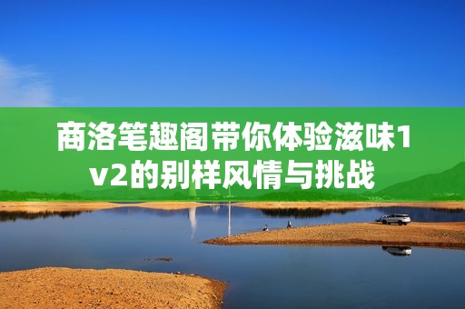 商洛笔趣阁带你体验滋味1v2的别样风情与挑战