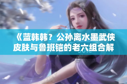 《蓝韩韩？公孙离水墨武侠皮肤与鲁班铠的老六组合解析》