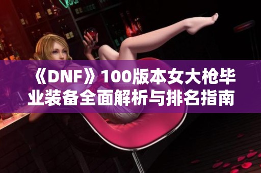 《DNF》100版本女大枪毕业装备全面解析与排名指南