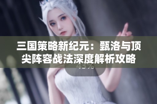 三国策略新纪元：甄洛与顶尖阵容战法深度解析攻略