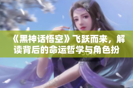 《黑神话悟空》飞跃而来，解读背后的命运哲学与角色扮演