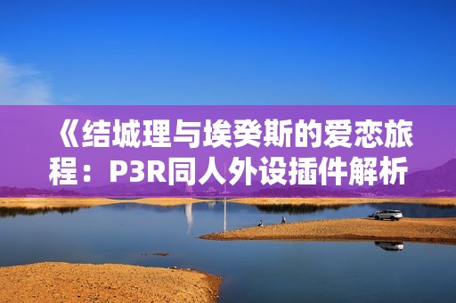 《结城理与埃癸斯的爱恋旅程：P3R同人外设插件解析》