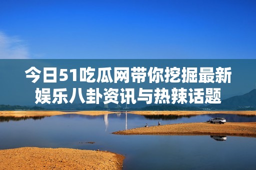 今日51吃瓜网带你挖掘最新娱乐八卦资讯与热辣话题