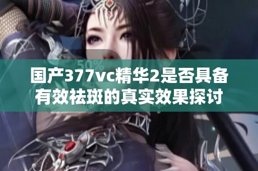 国产377vc精华2是否具备有效祛斑的真实效果探讨