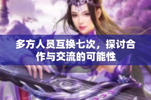 多方人员互换七次，探讨合作与交流的可能性