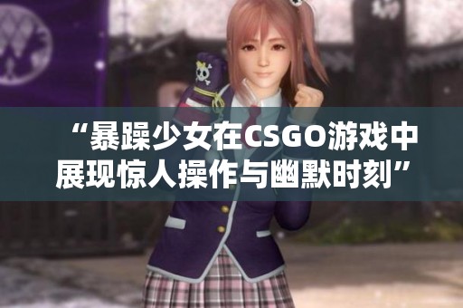 “暴躁少女在CSGO游戏中展现惊人操作与幽默时刻”