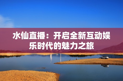 水仙直播：开启全新互动娱乐时代的魅力之旅