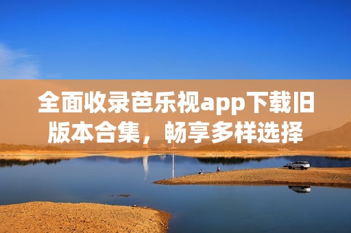 全面收录芭乐视app下载旧版本合集，畅享多样选择