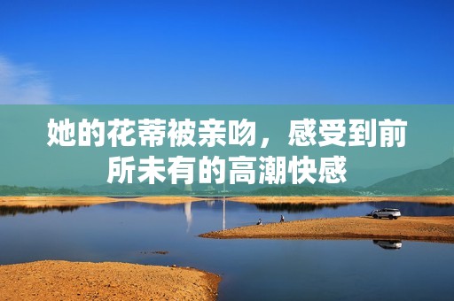 她的花蒂被亲吻，感受到前所未有的高潮快感
