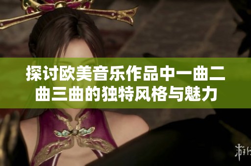 探讨欧美音乐作品中一曲二曲三曲的独特风格与魅力