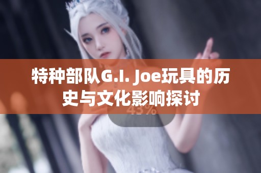 特种部队G.I. Joe玩具的历史与文化影响探讨