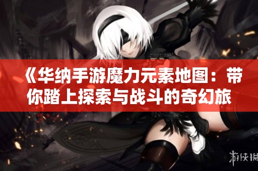《华纳手游魔力元素地图：带你踏上探索与战斗的奇幻旅程》
