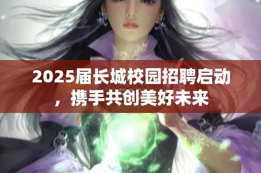 2025届长城校园招聘启动，携手共创美好未来