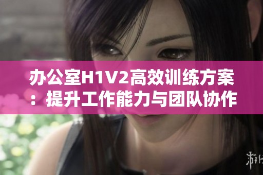 办公室H1V2高效训练方案：提升工作能力与团队协作技巧