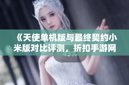 《天使单机版与最终契约小米版对比评测，折扣手游网全解析》