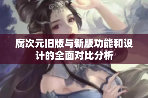 腐次元旧版与新版功能和设计的全面对比分析