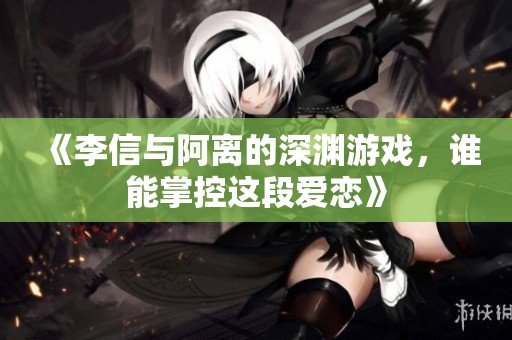 《李信与阿离的深渊游戏，谁能掌控这段爱恋》