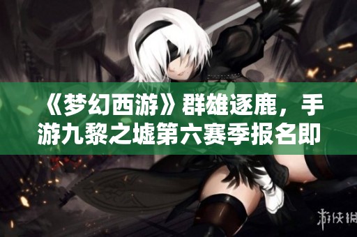 《梦幻西游》群雄逐鹿，手游九黎之墟第六赛季报名即将结束