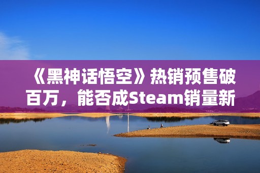 《黑神话悟空》热销预售破百万，能否成Steam销量新霸主？