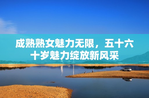 成熟熟女魅力无限，五十六十岁魅力绽放新风采