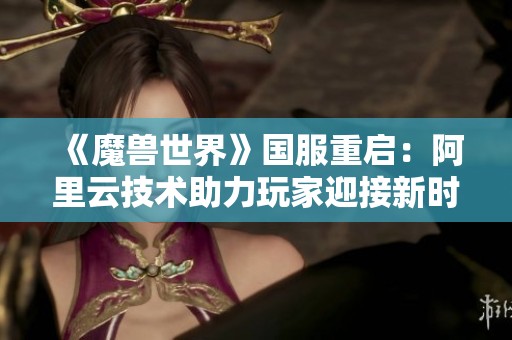 《魔兽世界》国服重启：阿里云技术助力玩家迎接新时代游戏体验