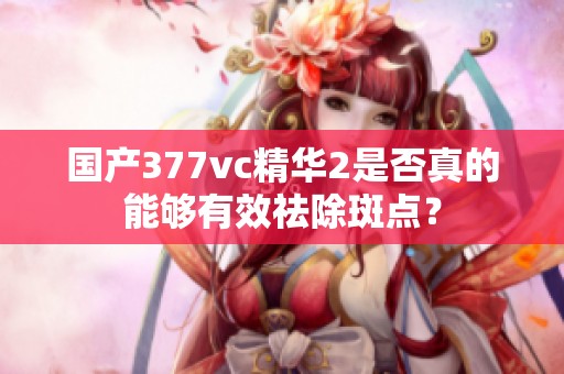 国产377vc精华2是否真的能够有效祛除斑点？