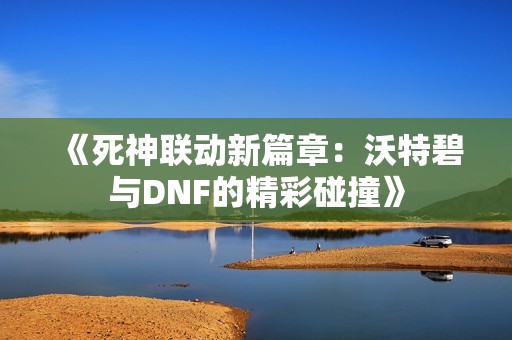 《死神联动新篇章：沃特碧与DNF的精彩碰撞》