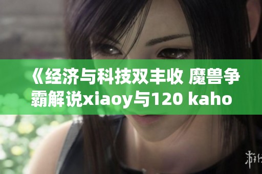 《经济与科技双丰收 魔兽争霸解说xiaoy与120 kaho齐聚解密精彩对决》