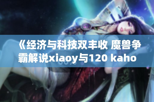 《经济与科技双丰收 魔兽争霸解说xiaoy与120 kaho齐聚解密精彩对决》