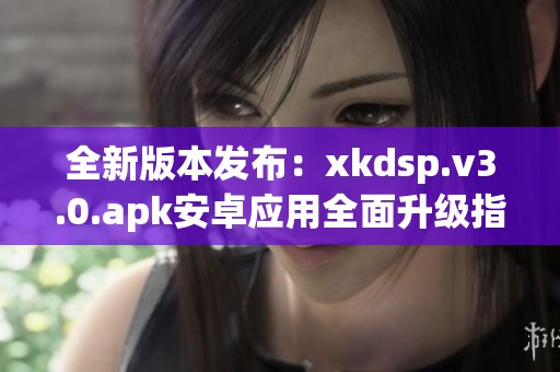 全新版本发布：xkdsp.v3.0.apk安卓应用全面升级指南