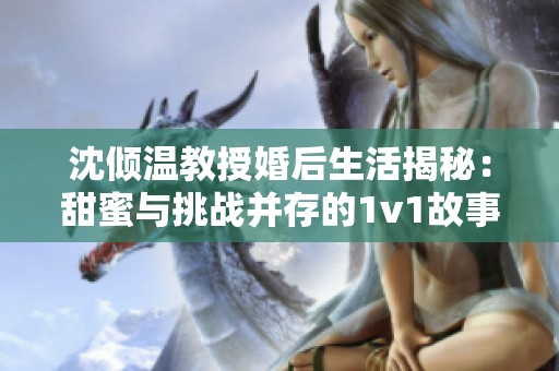 沈倾温教授婚后生活揭秘：甜蜜与挑战并存的1v1故事