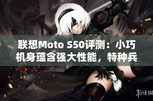 联想Moto S50评测：小巧机身蕴含强大性能，特种兵风格来袭！