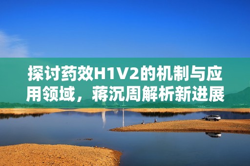 探讨药效H1V2的机制与应用领域，蒋沉周解析新进展