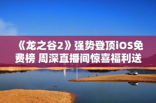 《龙之谷2》强势登顶iOS免费榜 周深直播间惊喜福利送不停