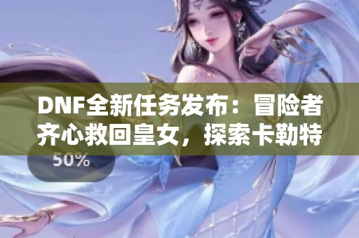 DNF全新任务发布：冒险者齐心救回皇女，探索卡勒特指挥部！