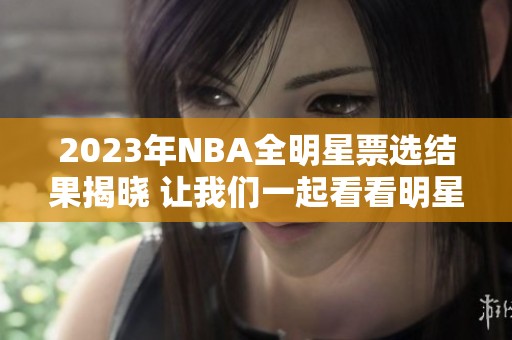 2023年NBA全明星票选结果揭晓 让我们一起看看明星球员的表现